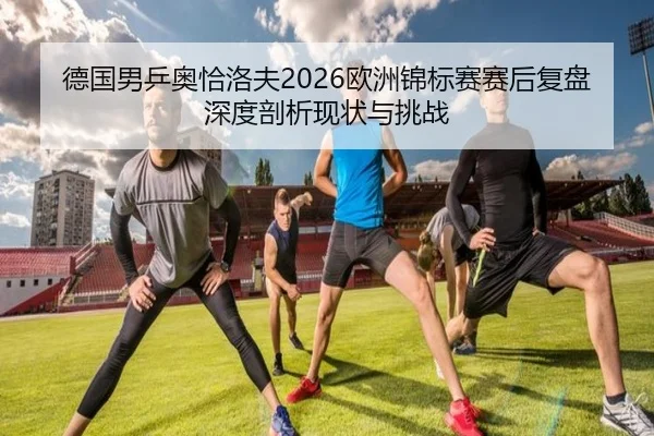 德国男乒奥恰洛夫2026欧洲锦标赛赛后复盘深度剖析现状与挑战